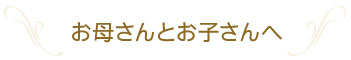 お母さんとお子さんへ